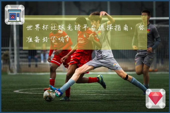 世界杯让球竞猜平台选择指南，你准备好了吗？